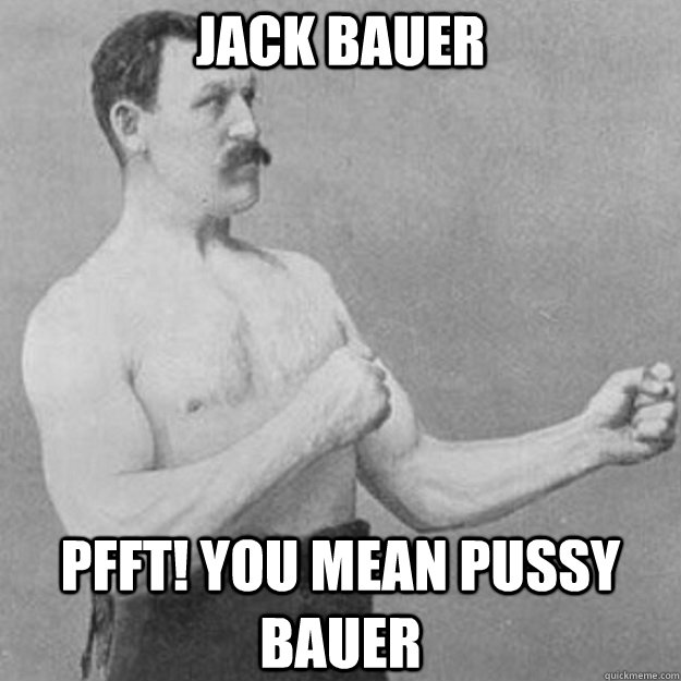 Jack Bauer Pfft! you mean pussy bauer  overly manly man