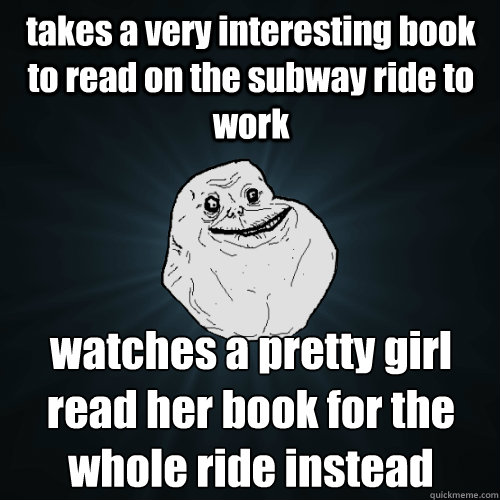 takes a very interesting book to read on the subway ride to work watches a pretty girl read her book for the whole ride instead  Forever Alone