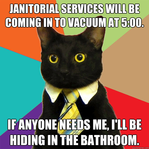 Janitorial Services will be coming in to vacuum at 5:00. If anyone needs me, I'll be hiding in the bathroom.  Business Cat