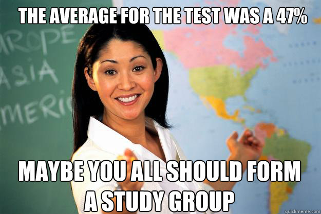 The average for the test was a 47% maybe you all should form a study group  Unhelpful High School Teacher