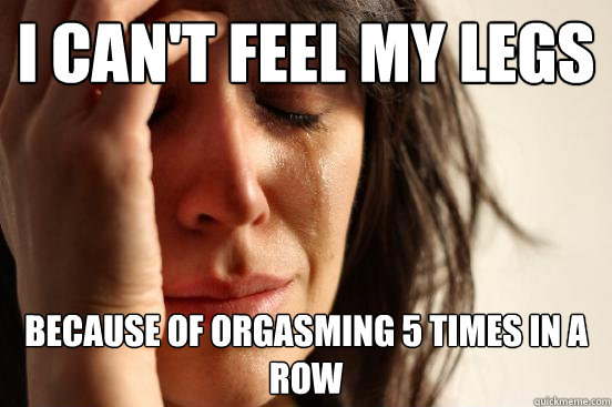 I can't feel my legs because of orgasming 5 times in a row - I can't feel my legs because of orgasming 5 times in a row  First World Problems