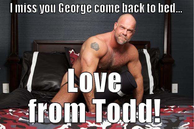 I MISS YOU GEORGE COME BACK TO BED... LOVE FROM TODD! Gorilla Man