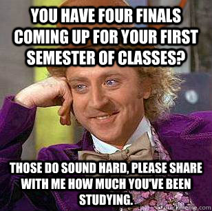 You have four finals coming up for your first semester of classes? those do sound hard, please share with me how much you've been studying.  Condescending Wonka