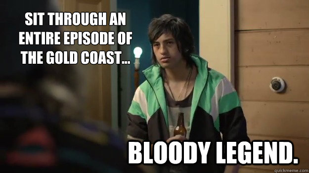 Sit through an entire episode of 
the Gold Coast... Bloody Legend. - Sit through an entire episode of 
the Gold Coast... Bloody Legend.  Bloody Legend