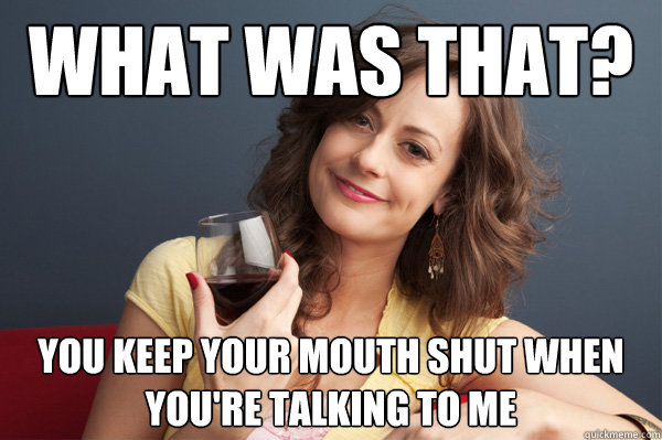 what-was-that-you-keep-your-mouth-shut-when-you-re-talking-to-me