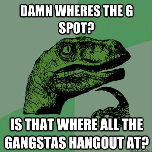 Damn wheres the G spot? Is that where all the Gangstas hangout at?  Philosoraptor