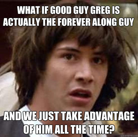 What if Good Guy Greg is actually the Forever Along guy and we just take advantage of him all the time?  conspiracy keanu