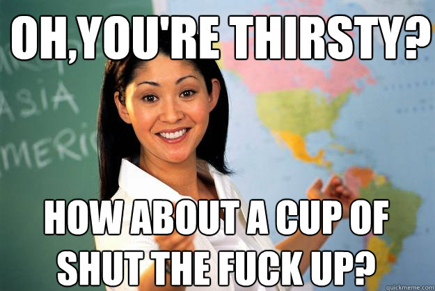 Oh,you're thirsty? how about a cup of shut the fuck up?  Unhelpful High School Teacher