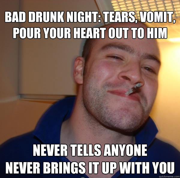 bad drunk night: tears, vomit, pour your heart out to him never tells anyone
never brings it up with you - bad drunk night: tears, vomit, pour your heart out to him never tells anyone
never brings it up with you  Good Guy Greg 