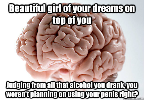 Beautiful girl of your dreams on top of you Judging from all that alcohol you drank, you weren't planning on using your penis right?   Scumbag Brain