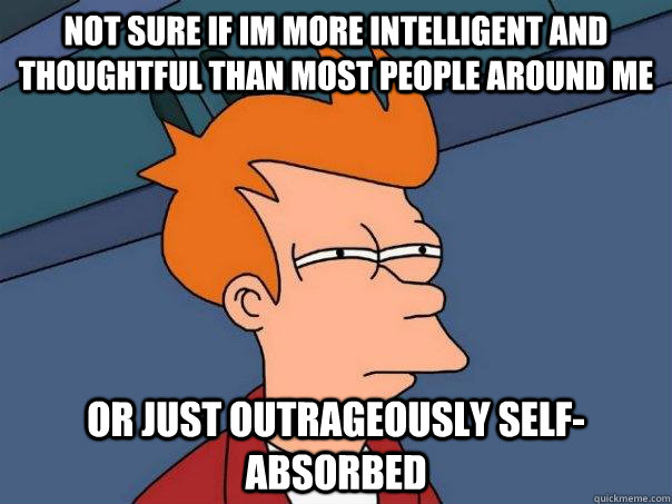 Not sure if im more intelligent and thoughtful than most people around me  or just outrageously self-absorbed  - Not sure if im more intelligent and thoughtful than most people around me  or just outrageously self-absorbed   Futurama Fry