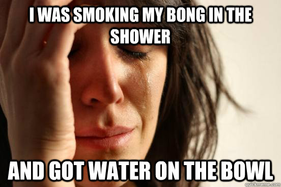 I was smoking my bong in the shower and got water on the bowl  First World Problems