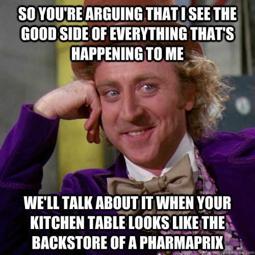 So you're arguing that I see the good side of everything that's happening to me we'll talk about it when your kitchen table looks like the backstore of a pharmaprix  - So you're arguing that I see the good side of everything that's happening to me we'll talk about it when your kitchen table looks like the backstore of a pharmaprix   You must be new here