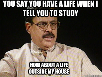 YOU SAY YOU HAVE A LIFE WHEN I TELL YOU TO STUDY  HOW ABOUT A LIFE OUTSIDE MY HOUSE  Typical Indian Father