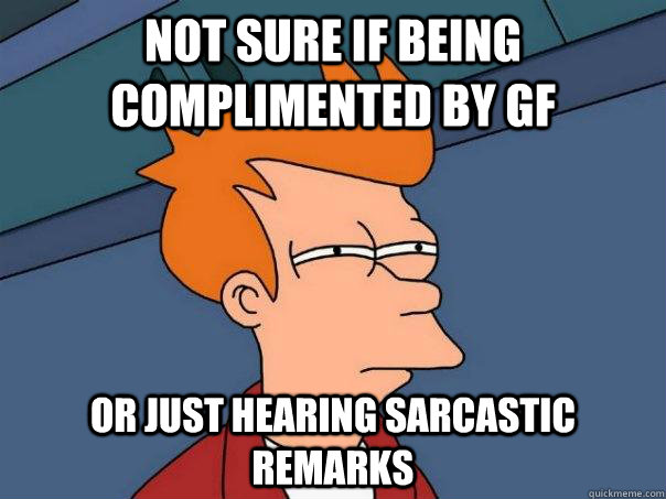 Not sure if being complimented by GF Or just hearing sarcastic remarks  Futurama Fry