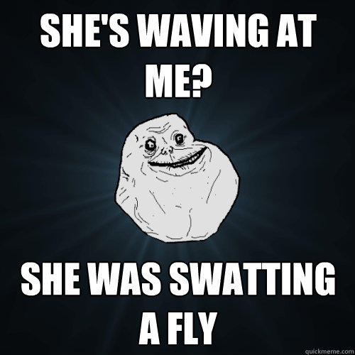 she's waving at me? she was swatting a fly  Forever Alone