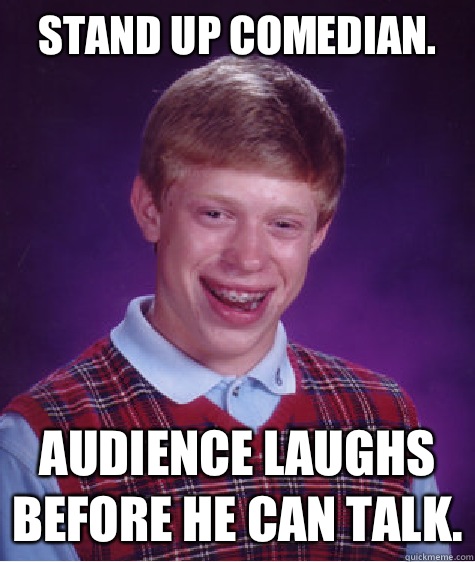 Stand up comedian. Audience laughs before he can talk.  Bad Luck Brian