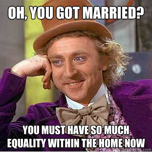 Oh, you got married? You must have so much equality within the home now  Condescending Wonka