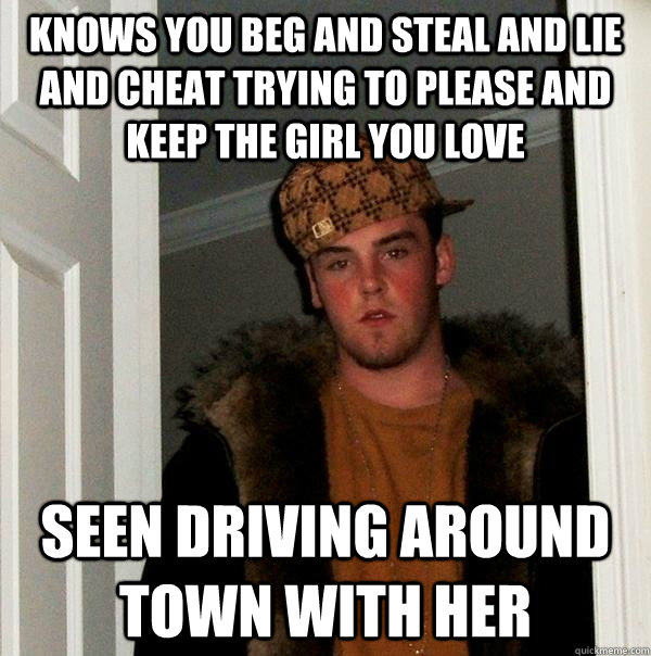 knows you beg and steal and lie and cheat trying to please and keep the girl you love seen driving around town with her  Scumbag Steve