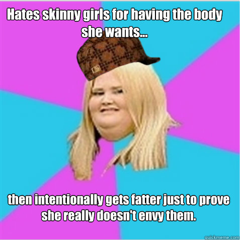 Hates skinny girls for having the body she wants... then intentionally gets fatter just to prove she really doesn't envy them. - Hates skinny girls for having the body she wants... then intentionally gets fatter just to prove she really doesn't envy them.  scumbag fat girl