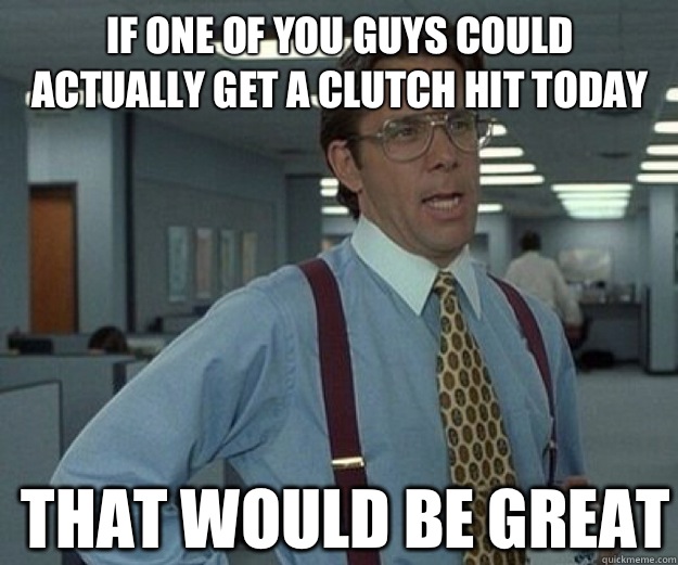 If one of you guys could actually get a clutch hit today THAT WOULD BE GREAT  that would be great