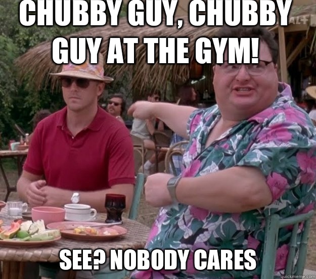 Chubby guy, chubby guy at the gym! See? nobody cares  we got dodgson here