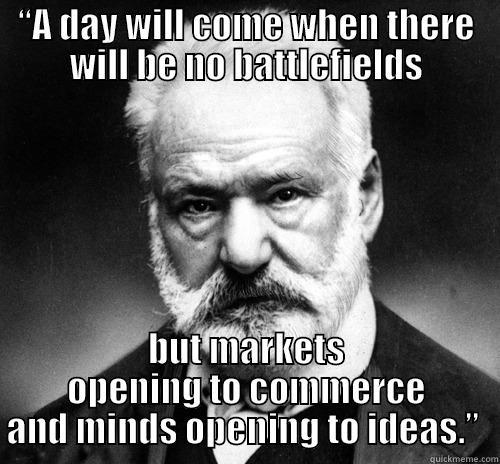 “A DAY WILL COME WHEN THERE WILL BE NO BATTLEFIELDS BUT MARKETS OPENING TO COMMERCE AND MINDS OPENING TO IDEAS.”  Misc