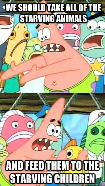 we should take all of the starving animals and feed them to the starving children   Patrick Star