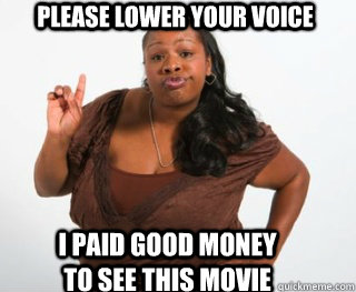 Please lower your voice I paid good money to see this movie  Yall need Jesus