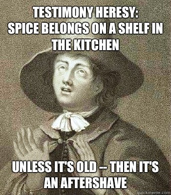 Testimony Heresy:
SPICE belongs on a shelf in the Kitchen Unless it's OLD -- Then It's 
An Aftershave  Quaker Problems