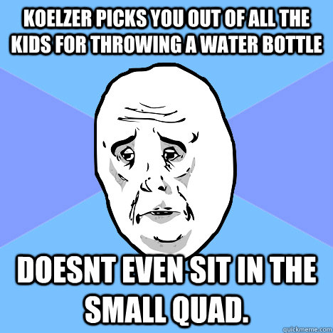 Koelzer picks you out of all the kids for throwing a water bottle doesnt even sit in the small quad.  Okay Guy