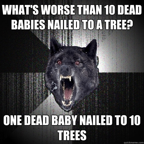 What's worse than 10 dead babies nailed to a tree? One dead baby nailed to 10 trees  Insanity Wolf