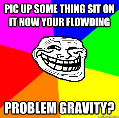 pic up some thing sit on it now your flowding problem gravity?  Troll Face