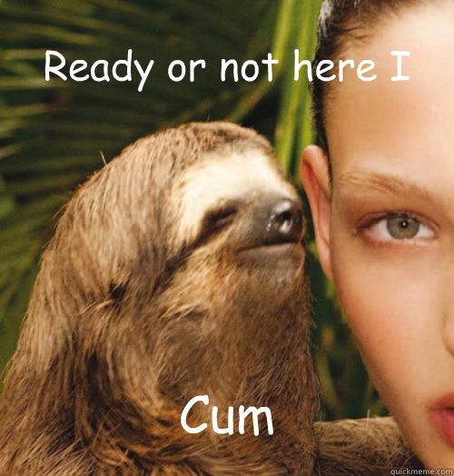 Ready or not here I Cum  Whispering Sloth