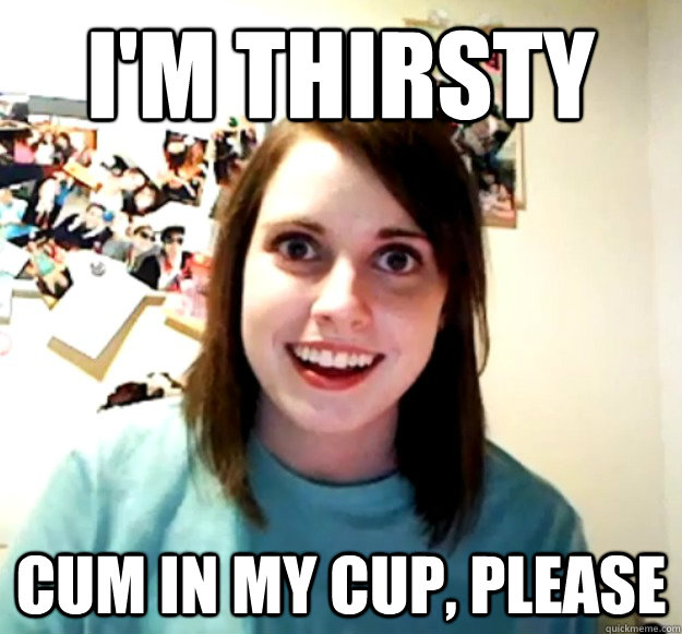 I'm thirsty cum in my cup, please  Overly Attached Girlfriend