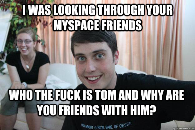 I WAS LOOKING THROUGH YOUR MYSPACE FRIENDS WHO THE FUCK IS TOM AND WHY ARE YOU FRIENDS WITH HIM?  Overly Attached Boyfriend