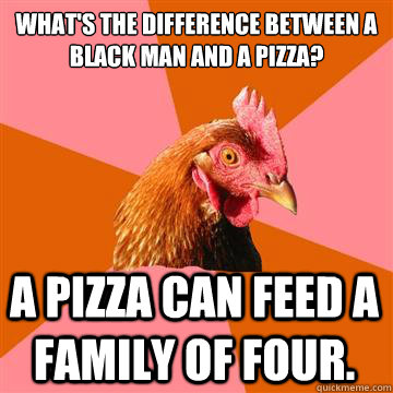 what's the difference between a black man and a pizza? a pizza can feed a family of four.  Anti-Joke Chicken