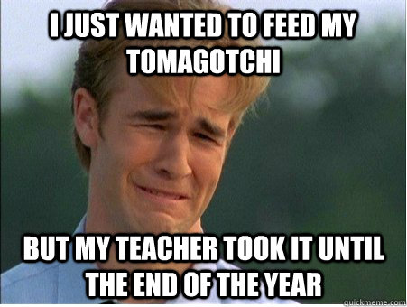 I just wanted to feed my Tomagotchi but my teacher took it until the end of the year  1990s Problems