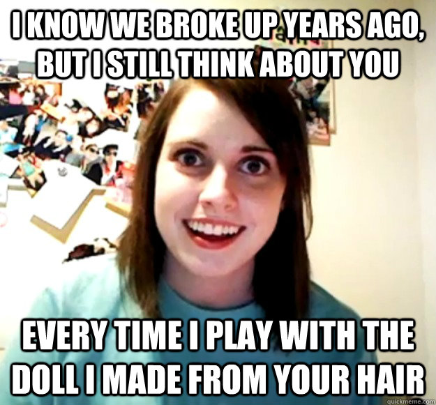 I know we broke up years ago, but i still think about you every time I play with the doll I made from your hair - I know we broke up years ago, but i still think about you every time I play with the doll I made from your hair  Overly Attached Girlfriend