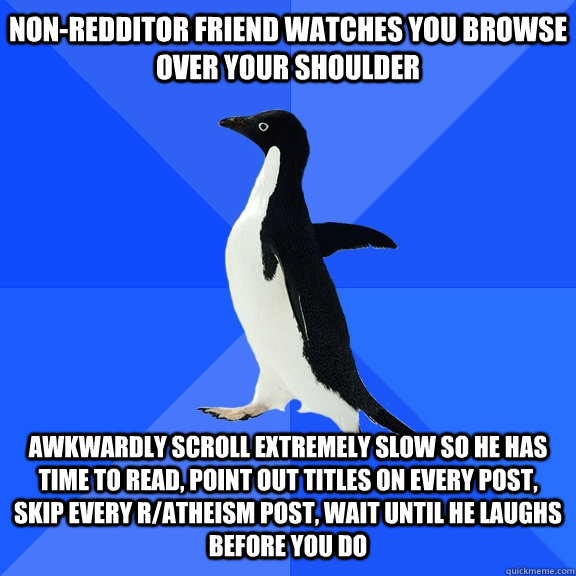 Non-Redditor friend watches you browse over your shoulder Awkwardly scroll extremely slow so he has time to read, point out titles on every post, skip every r/atheism post, wait until he laughs before you do - Non-Redditor friend watches you browse over your shoulder Awkwardly scroll extremely slow so he has time to read, point out titles on every post, skip every r/atheism post, wait until he laughs before you do  Socially Awkward Penguin