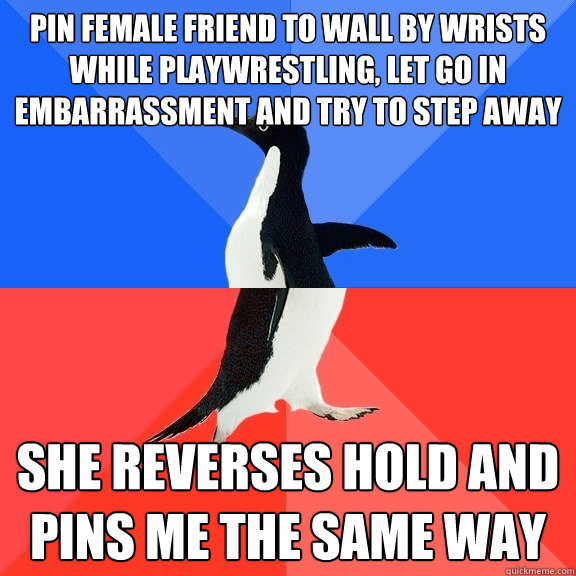 Pin female friend to wall by wrists while playwrestling, let go in embarrassment and try to step away she reverses hold and pins me the same way  Socially Awkward Awesome Penguin