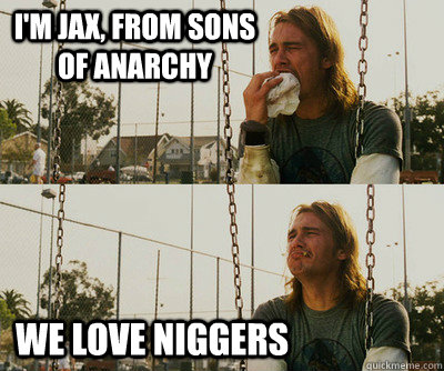 I'm Jax, from Sons of anarchy  we love niggers   First World Stoner Problems