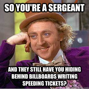 so you're a sergeant and they still have you hiding behind billboards writing speeding tickets?  Condescending Wonka