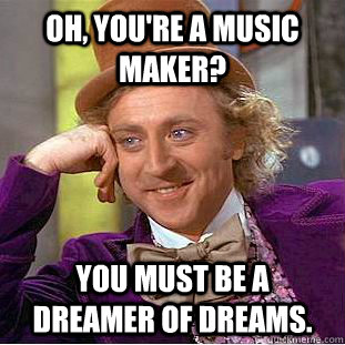 Oh, you're a music maker? You must be a dreamer of dreams.  Condescending Wonka