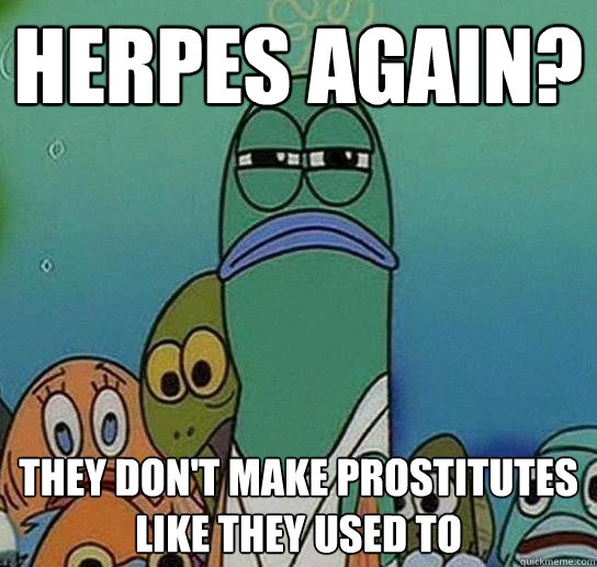 Herpes again? They don't make prostitutes like they used to  Serious fish SpongeBob