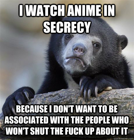 I WATCH ANIME IN SECRECY BECAUSE I DON'T WANT TO BE ASSOCIATED WITH THE PEOPLE WHO WON'T SHUT THE FUCK UP ABOUT IT - I WATCH ANIME IN SECRECY BECAUSE I DON'T WANT TO BE ASSOCIATED WITH THE PEOPLE WHO WON'T SHUT THE FUCK UP ABOUT IT  Confession Bear