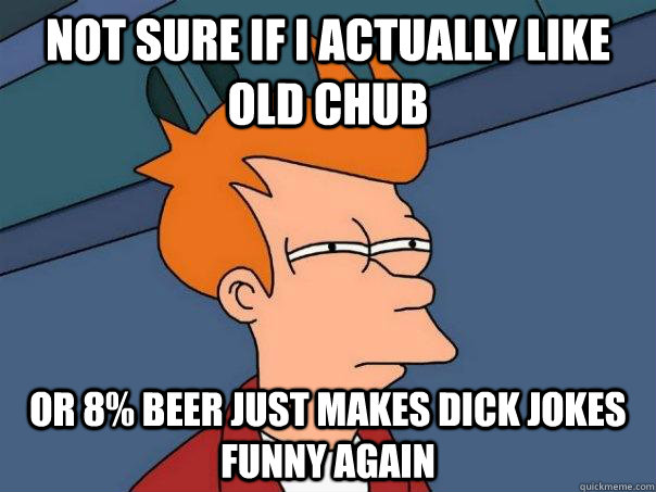 Not Sure if I actually like old chub Or 8% Beer just makes Dick jokes funny again  Futurama Fry