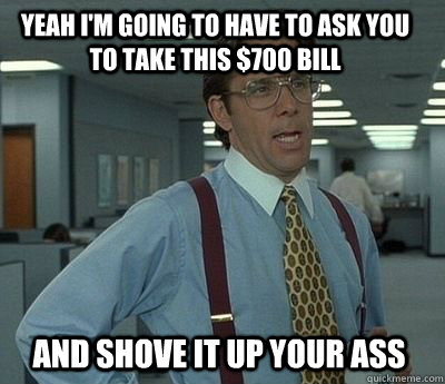 Yeah I'm going to have to ask you to take this $700 bill and shove it up your ass - Yeah I'm going to have to ask you to take this $700 bill and shove it up your ass  Bill Lumbergh