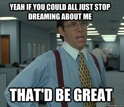 Yeah if you could all just stop dreaming about me That'd be great - Yeah if you could all just stop dreaming about me That'd be great  Bill Lumbergh