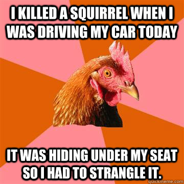 I killed a squirrel when I was driving my car today It was hiding under my seat so I had to strangle it.  Anti-Joke Chicken